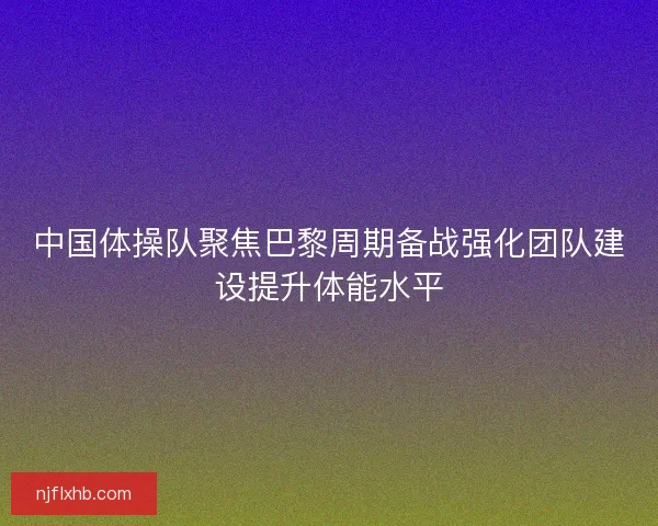 中国体操队聚焦巴黎周期备战强化团队建设提升体能水平