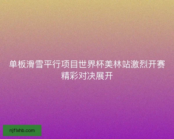 单板滑雪平行项目世界杯美林站激烈开赛精彩对决展开