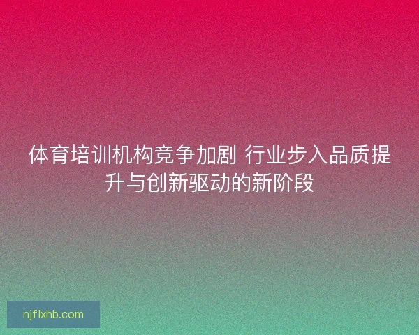 体育培训机构竞争加剧 行业步入品质提升与创新驱动的新阶段