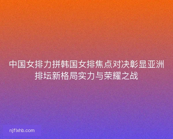 中国女排力拼韩国女排焦点对决彰显亚洲排坛新格局实力与荣耀之战