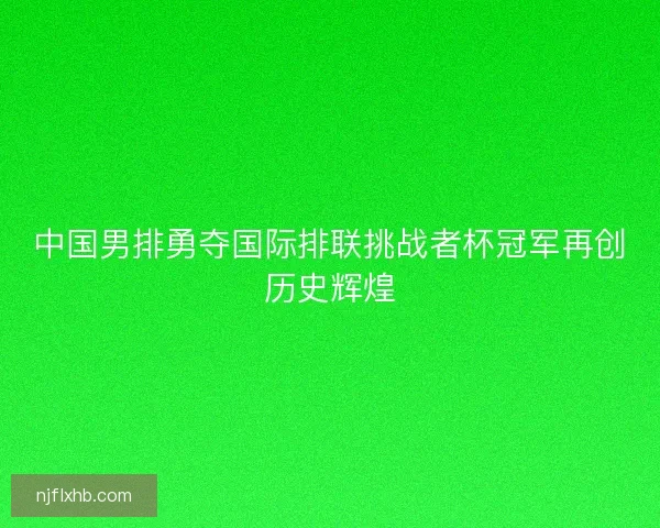 中国男排勇夺国际排联挑战者杯冠军再创历史辉煌