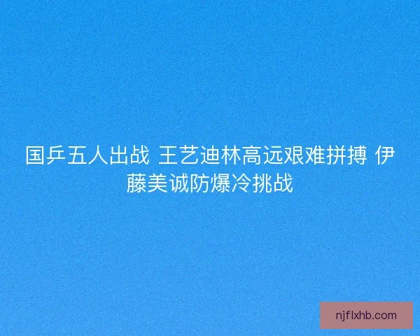 国乒五人出战 王艺迪林高远艰难拼搏 伊藤美诚防爆冷挑战