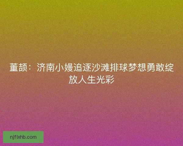 董颉：济南小嫚追逐沙滩排球梦想勇敢绽放人生光彩