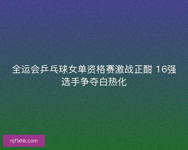 全运会乒乓球女单资格赛激战正酣 16强选手争夺白热化