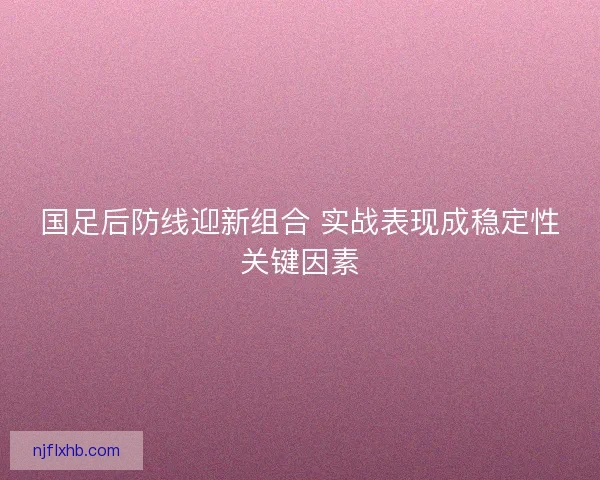 国足后防线迎新组合 实战表现成稳定性关键因素