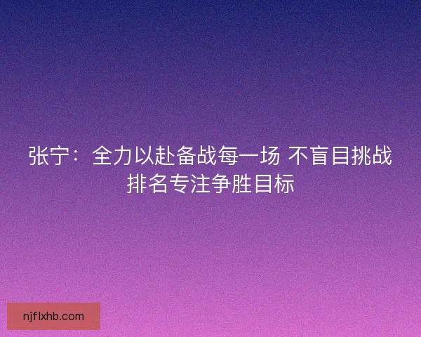 张宁：全力以赴备战每一场 不盲目挑战排名专注争胜目标